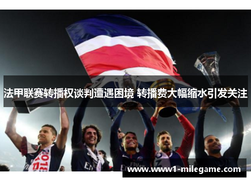法甲联赛转播权谈判遭遇困境 转播费大幅缩水引发关注 法甲联赛转播权谈判遭遇困境 转播费大幅缩水引发关注
