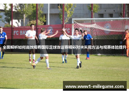 全面解析如何高效观看国际足球友谊赛精彩对决实用方法与观赛体验提升 全面解析如何高效观看国际足球友谊赛精彩对决实用方法与观赛体验提升